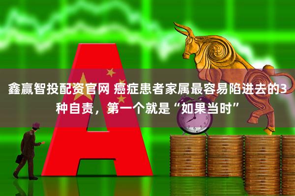鑫赢智投配资官网 癌症患者家属最容易陷进去的3种自责，第一个就是“如果当时”