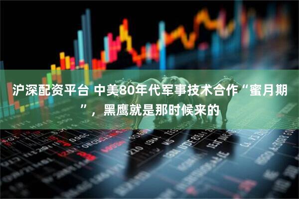 沪深配资平台 中美80年代军事技术合作“蜜月期”，黑鹰就是那时候来的